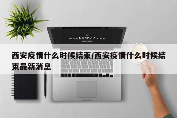 西安疫情什么时候结束/西安疫情什么时候结束最新消息