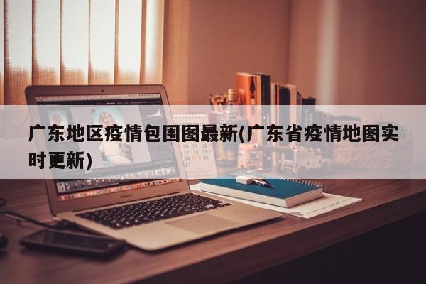 广东地区疫情包围图最新(广东省疫情地图实时更新)