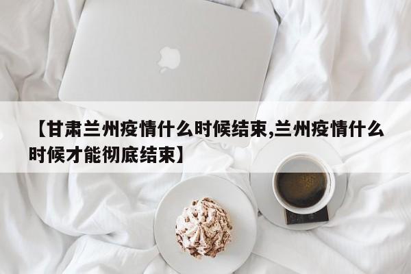 【甘肃兰州疫情什么时候结束,兰州疫情什么时候才能彻底结束】
