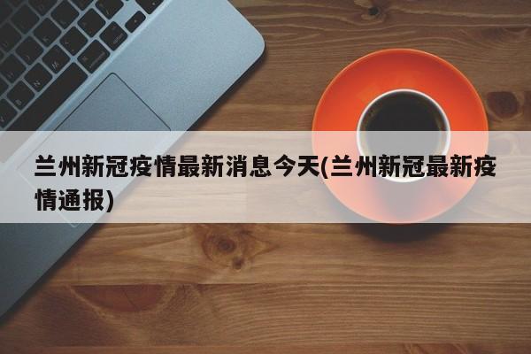 兰州新冠疫情最新消息今天(兰州新冠最新疫情通报)