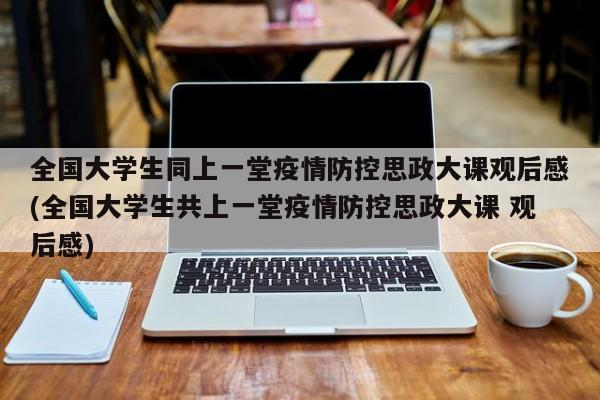 全国大学生同上一堂疫情防控思政大课观后感(全国大学生共上一堂疫情防控思政大课 观后感)