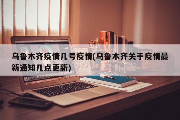 乌鲁木齐疫情几号疫情(乌鲁木齐关于疫情最新通知几点更新)