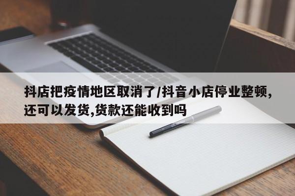 抖店把疫情地区取消了/抖音小店停业整顿,还可以发货,货款还能收到吗