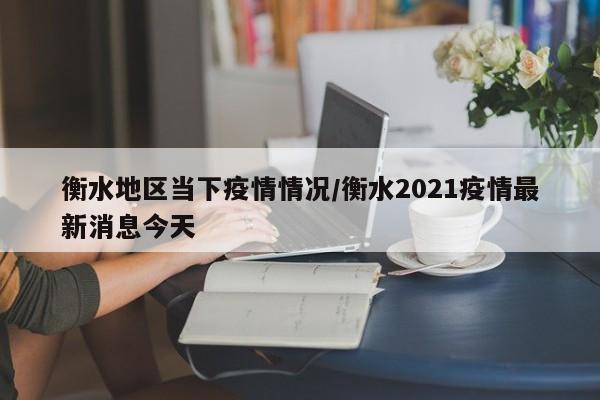 衡水地区当下疫情情况/衡水2021疫情最新消息今天