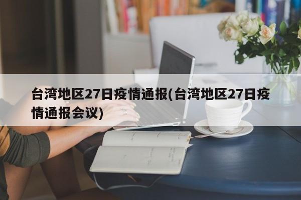 台湾地区27日疫情通报(台湾地区27日疫情通报会议)