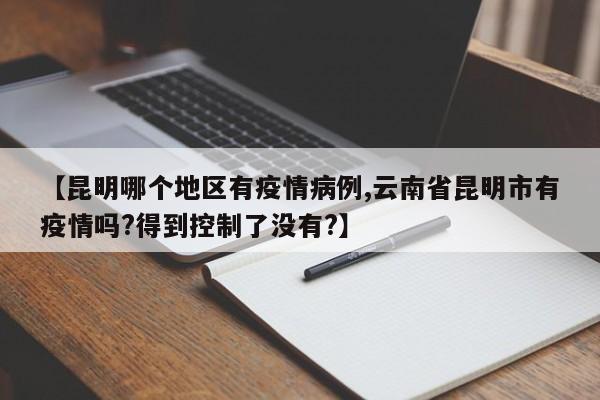 【昆明哪个地区有疫情病例,云南省昆明市有疫情吗?得到控制了没有?】