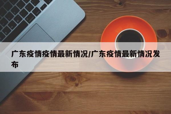 广东疫情疫情最新情况/广东疫情最新情况发布