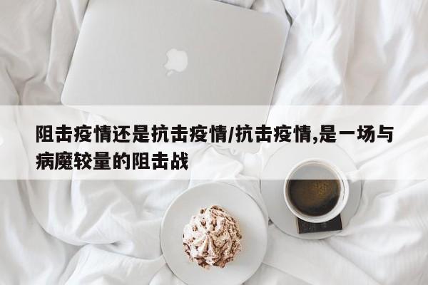 阻击疫情还是抗击疫情/抗击疫情,是一场与病魔较量的阻击战