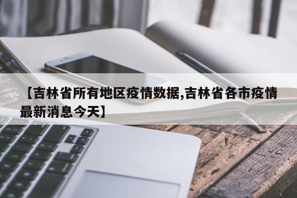 【吉林省所有地区疫情数据,吉林省各市疫情最新消息今天】