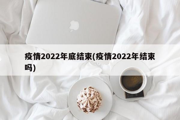 疫情2022年底结束(疫情2022年结束吗)