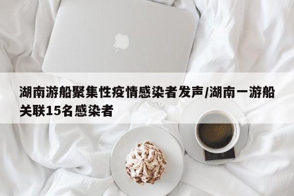 湖南游船聚集性疫情感染者发声/湖南一游船关联15名感染者