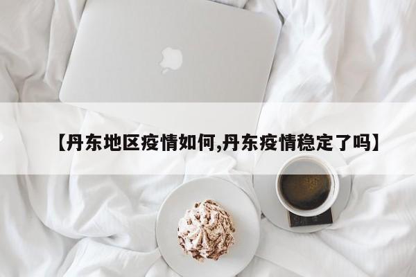 【丹东地区疫情如何,丹东疫情稳定了吗】