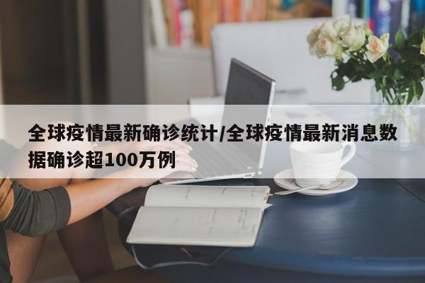 全球疫情最新确诊统计/全球疫情最新消息数据确诊超100万例