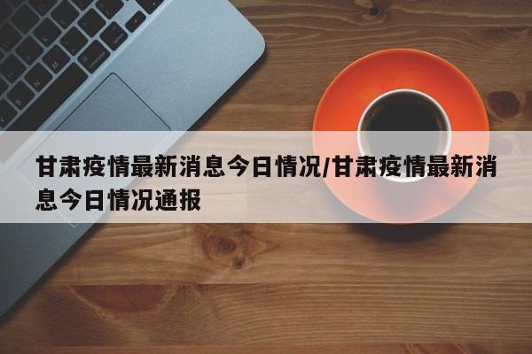 甘肃疫情最新消息今日情况/甘肃疫情最新消息今日情况通报