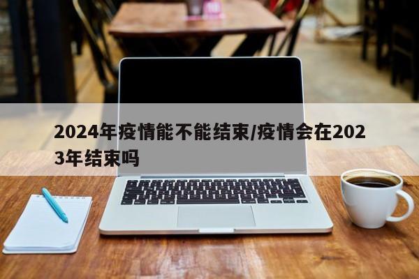 2024年疫情能不能结束/疫情会在2023年结束吗