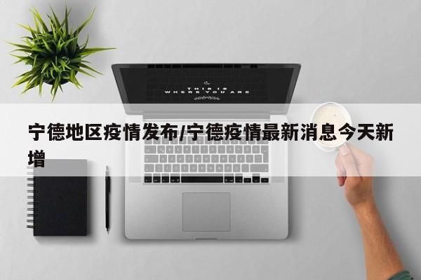 宁德地区疫情发布/宁德疫情最新消息今天新增