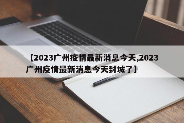 【2023广州疫情最新消息今天,2023广州疫情最新消息今天封城了】